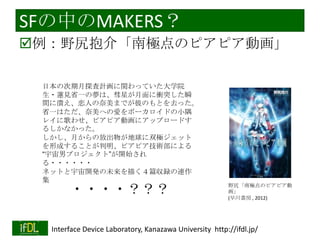 SFの中のMAKERS？
例：野尻抱介「南極点のピアピア動画」
日本の次期月探査計画に関わっていた大学院
生・蓮見省一の夢は、彗星が月面に衝突した瞬
間に潰え、恋人の奈美までが彼のもとを去った。
省一はただ、奈美への愛をボーカロイドの小隅
レイに歌わせ、ピアピア動画にアップロードす
るしかなかった。
しかし、月からの放出物が地球に双極ジェット
を形成することが判明、ピアピア技術部による
“宇宙男プロジェクト”が開始され
る・・・・・・
ネットと宇宙開発の未来を描く４篇収録の連作
集

・・・・？？？

2014/1/22

野尻「南極点のピアピア動
画」
(早川書房 , 2012)

Interface Device Laboratory, Kanazawa University http://ifdl.jp/

 