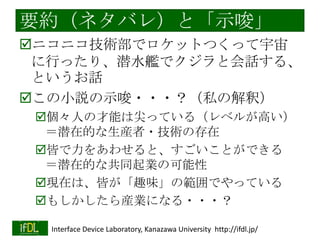要約（ネタバレ）と「示唆」
ニコニコ技術部でロケットつくって宇宙
に行ったり、潜水艦でクジラと会話す
る、というお話
この小説の示唆・・・？（私の解釈）
個々人の才能は尖っている（レベルが高い）
＝潜在的な生産者・技術の存在
皆で力をあわせると、すごいことができる
＝潜在的な共同起業の可能性
現在は、皆が「趣味」の範囲でやっている
もしかしたら産業になる・・・？
2014/1/22

Interface Device Laboratory, Kanazawa University http://ifdl.jp/

 