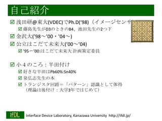 自己紹介
 浅田研@東大(VDEC)でPh.D(‘98)（イメージセンサ）
 藤島先生がD3のときのB4、池田先生の2つ下

 金沢大(’98～’00・’04～)
 公立はこだて未来大(’00～’04)
 ’95〜’00:はこだて未来大 計画策定委員

 本業：（機能つき）イメージセンサ
 原点：小４のころ：半田付け
 好きな半田はPb60%:Sn40%
 泉弘志先生の本
 トランジスタ回路＝「パターン」認識として体得
（理論は後付け：大学3年ではじめて）

2014/1/22

Interface Device Laboratory, Kanazawa University http://ifdl.jp/

 