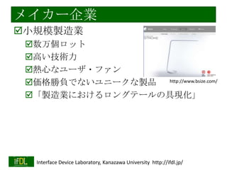 メイカー企業
小規模製造業
数万個ロット
高い技術力
熱心なユーザ・ファン
http://www.bsize.com/
価格勝負でないユニークな製品
「製造業におけるロングテールの具現化」

2014/1/22

Interface Device Laboratory, Kanazawa University http://ifdl.jp/

 