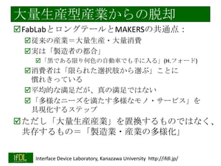大量生産型産業からの脱却
FabLabとロングテールとMAKERSの共通点：
従来の産業＝大量生産・大量消費
実は「製造者の都合」
「黒である限り何色の自動車でも手に入る」(H.フォード)

消費者は「限られた選択肢から選ぶ」ことに
慣れきっている
平均的な満足だが、真の満足ではない
「多様なニーズを満たす多様なモノ・サービス」を
具現化するステップ

ただし「大量生産産業」を置換するものではなく、
共存するもの＝「製造業・産業の多様化」
2014/1/22

Interface Device Laboratory, Kanazawa University http://ifdl.jp/

 