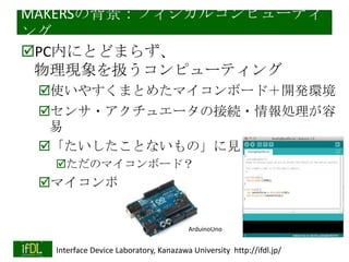 MAKERSの背景：フィジカルコンピューティ
ング
PC内にとどまらず、
物理現象を扱うコンピューティング
使いやすくまとめたマイコンボード＋開発環境
センサ・アクチュエータの接続・情報処理が容
易
「たいしたことないもの」に見える
ただのマイコンボード？

マイコンボードの民主化

ArduinoUno
2014/1/22

Interface Device Laboratory, Kanazawa University http://ifdl.jp/

 