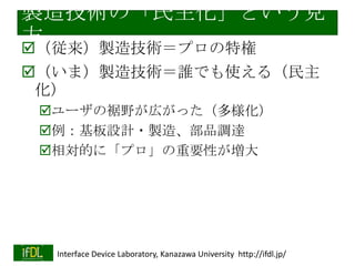 「シールド商法」？
（いままで）自社製品の評価ボード
様々でQuickStartがスムーズにできた試しがな
い
マイコンも開発環境もメーカの「押しつけ」

（これから？）「シールド商法」
自社製品（LSI、モジュール）を
Arduinoシールドに載せる
Arduinoライブラリを公開
YAMAHAボーカロイドLSI NSX-1シールド
（SwitchScience Webサイトより）
Arduinoピン互換ボード
（別マイコン）も多数
スムーズに「完成版」で自社製品を搭載
2014/1/22

Interface Device Laboratory, Kanazawa University http://ifdl.jp/

 
