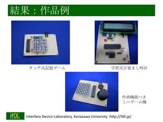 実践例：PSoCを用いた○○の製作
金沢大３年生の実習（半期）として実施
作りたいもののアイディアを出す（実現性は考慮し
ない）
そのアイディアの実現可能性を、指導者と吟味
用いるセンサ・アクチュエータを選定
期間内に実現できそうなレベル・複雑度を設定

学習方法の効率化

2014/1/22

用いるマイコン(Cypress PSoC1)を共通化＝ノウハウ共有・蓄
積
用いる部品のデータシートの読み方を学習
＝自ら先へ進めるようにステップアップ
「自分で考えた、作りたいもの」を作るので、
モチベーションを維持しやすい
Interface Device Laboratory, Kanazawa University http://ifdl.jp/

 
