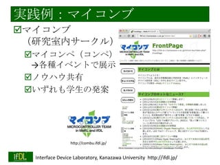 実践例：新4年生トレーニング
「机上の理論」としての電子回路
←→「物理的実体」としての電子回路
例：1[fA]をオペアンプで計測
例：電源100[V]の回路を設計
例：ICの入力電圧範囲
例：2.54mmピッチのコネクタって？

新4年生トレーニングのお題
「オペアンプの特性を測る」
→データシート値と比較
例：オープンループゲイン、スルーレートな
ど
2014/1/22
Interface Device Laboratory, Kanazawa University http://ifdl.jp/

 