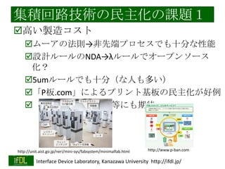 集積回路技術の民主化へ
集積回路方面でよくある議論（パネルな
ど）
「半導体産業はどこへ進むべきか？」
「何か使えるところはないか？」（堂々巡
り）
（情報機器・家電を使わないLSI設計者の発
想？）

解決策：「集積回路技術者の多様化」
集積回路技術の民主化・人材の新陳代謝
東大VDECによって、かなりユーザの裾野は広
2014/1/22
Interface Device Laboratory, Kanazawa University http://ifdl.jp/
がったが、まだ不十分（顔ぶれの固定化）

 