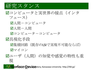 研究スタンス
コンピュータと実世界の接点（インタ
フェース）
人間－コンピュータ
人間－人間
コンピュータ－コンピュータ

具現化手段
集積回路（既存のLSIで実現不可能ならば）
マイコン

ユーザ（人間）の知覚や感覚の特性も重
視
Interface Device
interfaceDevice Laboratory, Kanazawa University http://ifdl.jp/
2014/1/22

 