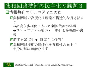 集積回路技術の民主化の課題２
高い設計コスト
原因：一部CADベンダの独占
「集積回路のロングテールの裾」では、
高機能なCADツールは無用の長物
フリーウエアで（多くの用途で）十分
Magic（レイアウト）、spice（シミュレーショ
ン）など

プリント基板CAD（Eagleなど）は好例
基本機能のCADだけで、かなりものが作れる

2014/1/22

Interface Device Laboratory, Kanazawa University http://ifdl.jp/

 