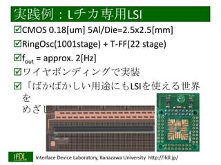 集積回路技術の民主化の課題３
情報共有コミュニティの欠如
集積回路の高度化＋産業の構造的な行き詰ま
り
→高度な多様化・人材の新陳代謝の停滞
→コミュニティの縮小・「夢」と多様性の喪
失
若手を延ばすECT研究会は好例？
集積回路技術の民主化＋多様性の向上で
十分に解決可能なはず

2014/1/22

Interface Device Laboratory, Kanazawa University http://ifdl.jp/

 