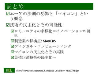 実践例：Lチカ専用LSI
CMOS 0.18[um] 5Al/Die=2.5x2.5[mm]
RingOsc(1001stage) + T-FF(22 stage)
fout = approx. 2[Hz]
ワイヤボンディングで実装
「ばかばかしい用途にもLSIを使える世界
を
めざして・・・

2014/1/22

Interface Device Laboratory, Kanazawa University http://ifdl.jp/

 