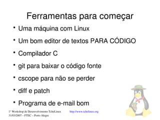 Ferramentas para começar
   ●
       Uma máquina com Linux
   ●
       Um bom editor de textos PARA CÓDIGO
   ●
       Compilador C
   ●
       git para baixar o código fonte
   ●
       cscope para não se perder
   ●
       diff e patch
   ●
       Programa de e­mail bom
1° Workshop de Desenvolvimento TcheLinux   http://www.tchelinux.org
31/03/2007 – FTEC – Porto Alegre
 