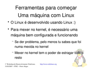 Ferramentas para começar
              Uma máquina com Linux
   ●
       O Linux é desenvolvido usando Linux :)
   ●
       Para mexer no kernel, é necessário uma 
       máquina bem configurada e funcionando
         –   Se der problema, pelo menos tu sabes que foi 
             numa mexida no kernel
         –   Mexer no kernel tem o poder de estragar todo o 
             resto
1° Workshop de Desenvolvimento TcheLinux   http://www.tchelinux.org
31/03/2007 – FTEC – Porto Alegre
 