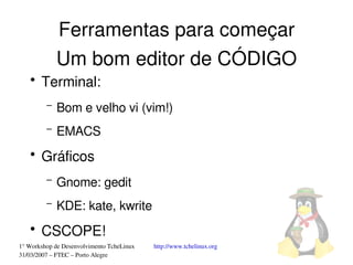 Ferramentas para começar
             Um bom editor de CÓDIGO
   ●
       Terminal:
         –   Bom e velho vi (vim!)
         –   EMACS
   ●
       Gráficos
         –   Gnome: gedit
         –   KDE: kate, kwrite
   ●
       CSCOPE!
1° Workshop de Desenvolvimento TcheLinux   http://www.tchelinux.org
31/03/2007 – FTEC – Porto Alegre
 
