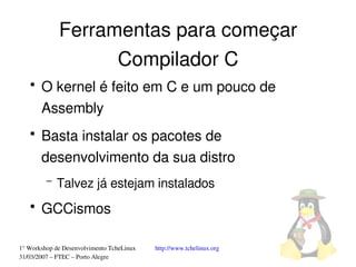 Ferramentas para começar
                   Compilador C
   ●
       O kernel é feito em C e um pouco de 
       Assembly
   ●
       Basta instalar os pacotes de 
       desenvolvimento da sua distro
         –   Talvez já estejam instalados
   ●
       GCCismos

1° Workshop de Desenvolvimento TcheLinux   http://www.tchelinux.org
31/03/2007 – FTEC – Porto Alegre
 