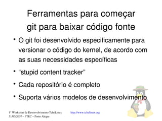 Ferramentas para começar
             git para baixar código fonte
   ●
       O git foi desenvolvido especificamente para 
       versionar o código do kernel, de acordo com 
       as suas necessidades específicas
   ●
       “stupid content tracker”
   ●
       Cada repositório é completo
   ●
       Suporta vários modelos de desenvolvimento

1° Workshop de Desenvolvimento TcheLinux   http://www.tchelinux.org
31/03/2007 – FTEC – Porto Alegre
 