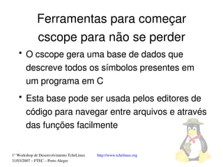 Ferramentas para começar
             cscope para não se perder
   ●
       O cscope gera uma base de dados que 
       descreve todos os símbolos presentes em 
       um programa em C
   ●
       Esta base pode ser usada pelos editores de 
       código para navegar entre arquivos e através 
       das funções facilmente


1° Workshop de Desenvolvimento TcheLinux   http://www.tchelinux.org
31/03/2007 – FTEC – Porto Alegre
 