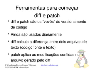 Ferramentas para começar
                    diff e patch
   ●
       diff e patch são os “vovôs” do versionamento 
       de código
   ●
       Ainda são usados diariamente
   ●
       diff calcula a diferença entre dois arquivos de 
       texto (código fonte é texto)
   ●
       patch aplica as modificações contidas num 
       arquivo gerado pelo diff
1° Workshop de Desenvolvimento TcheLinux   http://www.tchelinux.org
31/03/2007 – FTEC – Porto Alegre
 