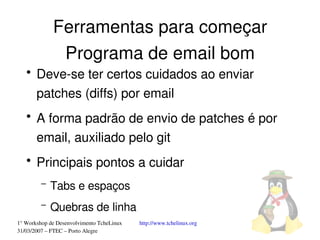 Ferramentas para começar
              Programa de email bom
   ●
       Deve­se ter certos cuidados ao enviar 
       patches (diffs) por email
   ●
       A forma padrão de envio de patches é por 
       email, auxiliado pelo git
   ●
       Principais pontos a cuidar
         –   Tabs e espaços
         –   Quebras de linha
1° Workshop de Desenvolvimento TcheLinux   http://www.tchelinux.org
31/03/2007 – FTEC – Porto Alegre
 