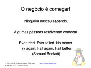O negócio é começar!

                          Ninguém nasceu sabendo.

            Algumas pessoas resolveram começar.

                  Ever tried. Ever failed. No matter.
                  Try again. Fail again. Fail better.
                           (Samuel Beckett)

1° Workshop de Desenvolvimento TcheLinux   http://www.tchelinux.org
31/03/2007 – FTEC – Porto Alegre
 