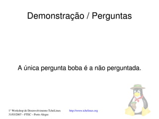 Demonstração / Perguntas




       A única pergunta boba é a não perguntada.




1° Workshop de Desenvolvimento TcheLinux   http://www.tchelinux.org
31/03/2007 – FTEC – Porto Alegre
 