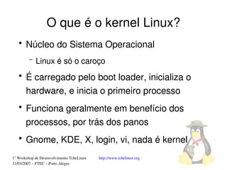 O que é o kernel Linux?
   ●
       Núcleo do Sistema Operacional
         –   Linux é só o caroço
   ●
       É carregado pelo boot loader, inicializa o 
       hardware, e inicia o primeiro processo
   ●
       Funciona geralmente em benefício dos 
       processos, por trás dos panos
   ●
       Gnome, KDE, X, login, vi, nada é kernel
1° Workshop de Desenvolvimento TcheLinux   http://www.tchelinux.org
31/03/2007 – FTEC – Porto Alegre
 