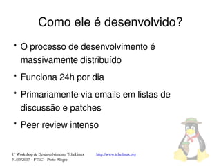 Como ele é desenvolvido?
●
    O processo de desenvolvimento é 
    massivamente distribuído
●
    Funciona 24h por dia
●
    Primariamente via emails em listas de 
    discussão e patches
●
    Peer review intenso


1° Workshop de Desenvolvimento TcheLinux   http://www.tchelinux.org
31/03/2007 – FTEC – Porto Alegre
 