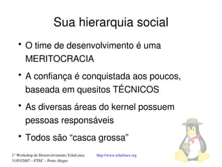 Sua hierarquia social
   ●
       O time de desenvolvimento é uma 
       MERITOCRACIA
   ●
       A confiança é conquistada aos poucos, 
       baseada em quesitos TÉCNICOS
   ●
       As diversas áreas do kernel possuem 
       pessoas responsáveis
   ●
       Todos são “casca grossa”
1° Workshop de Desenvolvimento TcheLinux   http://www.tchelinux.org
31/03/2007 – FTEC – Porto Alegre
 