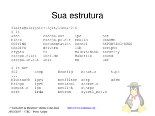 Sua estrutura
  fleite@sleipnir:~/git/linux-2.6
  $ ls
  arch           cscope.out     ipc                                   net
  block          cscope.po.out Kbuild                                 README
  COPYING        Documentation kernel                                 REPORTING-BUGS
  CREDITS        drivers        lib                                   scripts
  crypto         fs             MAINTAINERS                           security
  cscope.files   include        Makefile                              sound
  cscope.in.out init            mm                                    usr

  $ ls net
  802               dccp               Kconfig        nonet.c             tipc
  ...
  bluetooth         ipv4               netfilter      sctp                xfrm
  bridge            ipv6               netlabel       socket.c
  compat.c          ipx                netlink        sunrpc
  core              irda               netrom         sysctl_net.c



1° Workshop de Desenvolvimento TcheLinux   http://www.tchelinux.org
31/03/2007 – FTEC – Porto Alegre
 