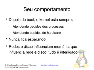Seu comportamento
●
    Depois do boot, o kernel está sempre:
      –   Atendendo pedidos dos processos
      –   Atendendo pedidos do hardware
●
    Nunca fica esperando
●
    Redes e disco influenciam memória, que 
    influencia rede e disco; tudo é interligado


1° Workshop de Desenvolvimento TcheLinux   http://www.tchelinux.org
31/03/2007 – FTEC – Porto Alegre
 