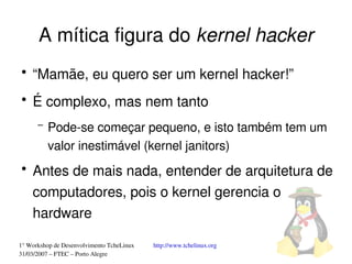 A mítica figura do kernel hacker
●
    “Mamãe, eu quero ser um kernel hacker!”
●
    É complexo, mas nem tanto
      –   Pode­se começar pequeno, e isto também tem um 
          valor inestimável (kernel janitors)
●
    Antes de mais nada, entender de arquitetura de 
    computadores, pois o kernel gerencia o 
    hardware

1° Workshop de Desenvolvimento TcheLinux   http://www.tchelinux.org
31/03/2007 – FTEC – Porto Alegre
 