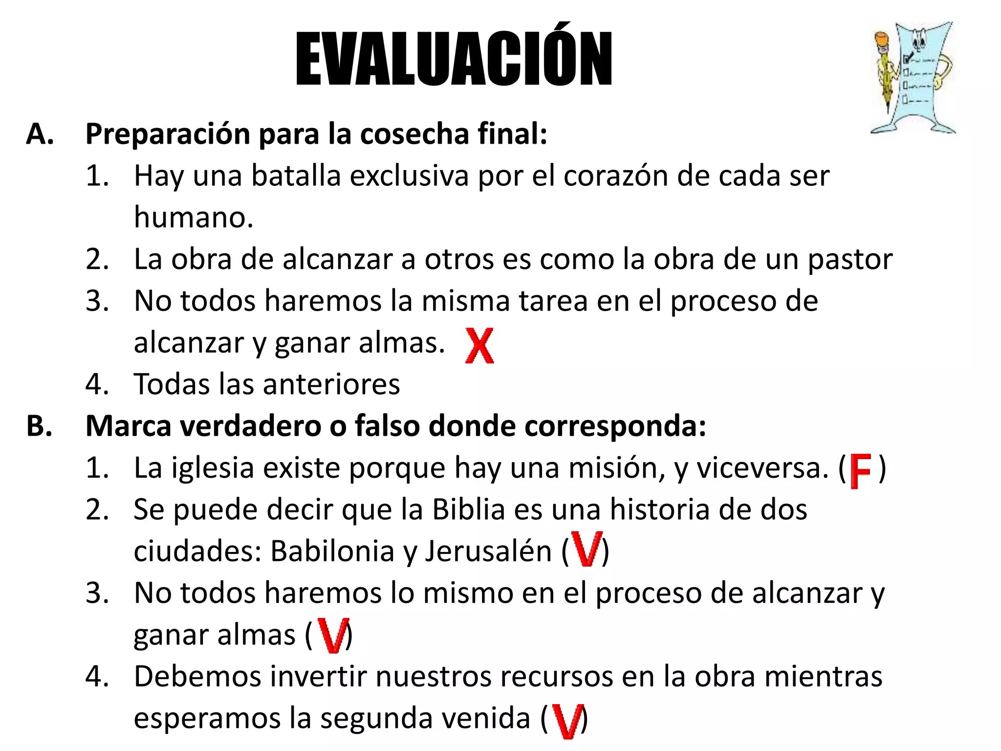 A. Preparación para la cosecha final:
1. Hay una batalla exclusiva por el corazón de cada ser
humano.
2. La obra de alcanzar a otros es como la obra de un pastor
3. No todos haremos la misma tarea en el proceso de
alcanzar y ganar almas.
4. Todas las anteriores
B. Marca verdadero o falso donde corresponda:
1. La iglesia existe porque hay una misión, y viceversa. ( )
2. Se puede decir que la Biblia es una historia de dos
ciudades: Babilonia y Jerusalén ( )
3. No todos haremos lo mismo en el proceso de alcanzar y
ganar almas ( )
4. Debemos invertir nuestros recursos en la obra mientras
esperamos la segunda venida ( )
EVALUACIÓN
 