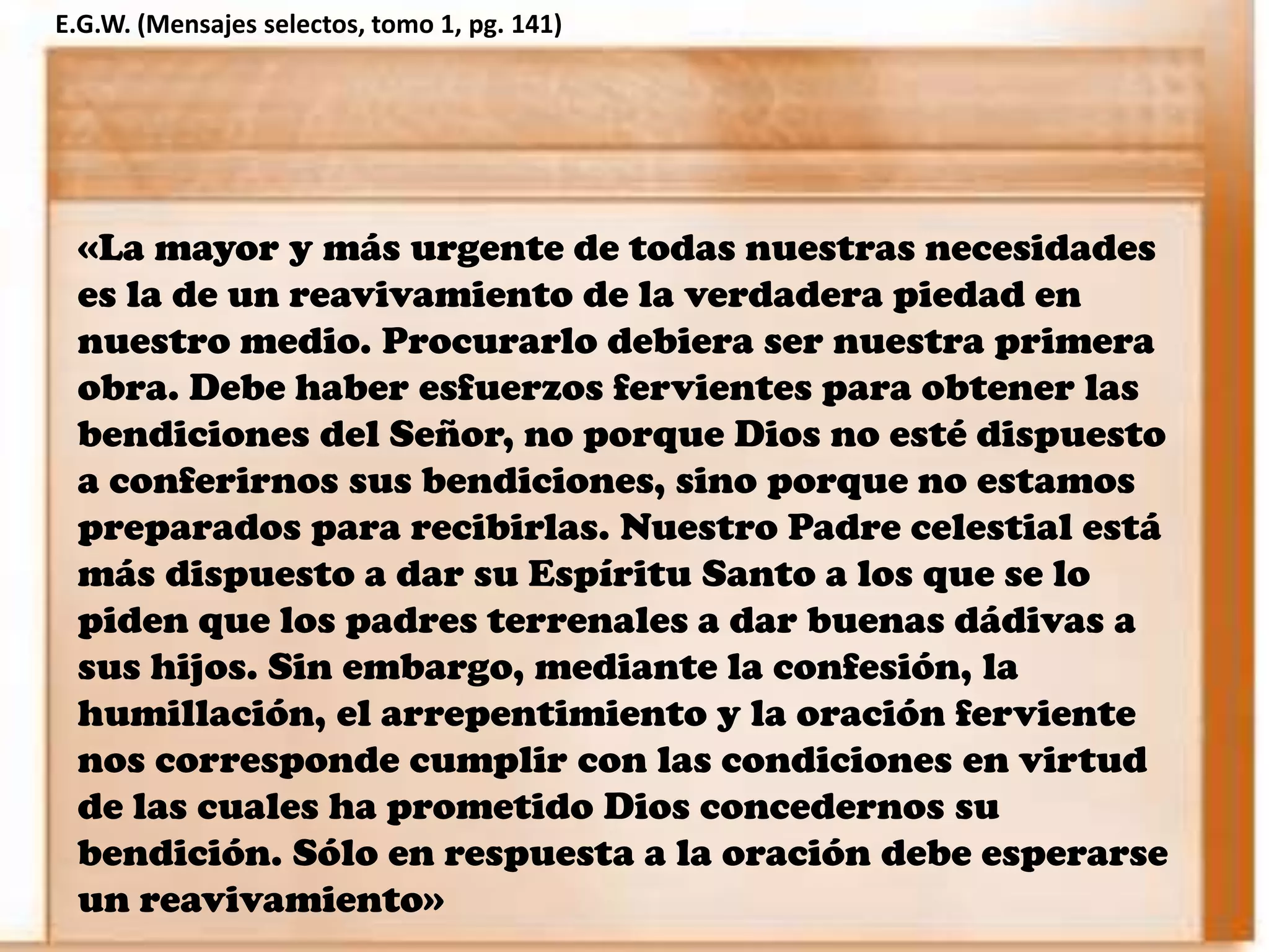 «La mayor y más urgente de todas nuestras necesidades
es la de un reavivamiento de la verdadera piedad en
nuestro medio. Procurarlo debiera ser nuestra primera
obra. Debe haber esfuerzos fervientes para obtener las
bendiciones del Señor, no porque Dios no esté dispuesto
a conferirnos sus bendiciones, sino porque no estamos
preparados para recibirlas. Nuestro Padre celestial está
más dispuesto a dar su Espíritu Santo a los que se lo
piden que los padres terrenales a dar buenas dádivas a
sus hijos. Sin embargo, mediante la confesión, la
humillación, el arrepentimiento y la oración ferviente
nos corresponde cumplir con las condiciones en virtud
de las cuales ha prometido Dios concedernos su
bendición. Sólo en respuesta a la oración debe esperarse
un reavivamiento»
E.G.W. (Mensajes selectos, tomo 1, pg. 141)
 