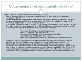 Como mejorar el rendimiento de la PC
LIMPIEZA DE SU registro de Windows (frecuencia = diario)
Este es un elemento esencial, pero a menudo se pasa por alto, la tarea de mejorar el
rendimiento del PC.
Prácticamente todos los programas de Windows, y el propio Windows, almacenar una gran
masa de información dentro de la base de datos. Estos miles de entradas de control de la
conducta y la apariencia de casi todo en su sistema.
Los cambios en su sistema de PC no siempre se controla correctamente en el Registro, lo que
lleva a los conflictos y la ralentización de su PC. Con el tiempo esto conduce a una hinchada
y, posiblemente, registro corrompido. Razones para esto incluyen:
•frecuencia de instalar o desinstalar programas
•quitar un programa que deja rastros
•entradas sobrantes de una desinstalación de hardware
•los conductores no utilizados en el sistema
•Spyware o programas similares que reaparecen cada vez que reinicie
Puede modificar el Registro manualmente utilizando un programa de Windows llamado
Regedit, pero esto es realmente un trabajo mejor dejar a los expertos PC endurecido.
Afortunadamente, hay programas disponibles que puede limpiar su registro de forma
automática para ayudar a mejorar el rendimiento del PC, tales como "Registry Optimizer '06".
Este explora su registro, busca entradas que son redundantes o no válidos y los enumera de
manera que se puede corregir con un clic del ratón. Como bono adicional, para mejorar el
rendimiento del PC, se ejecuta automáticamente en segundo plano cada vez que inicia su PC.
 