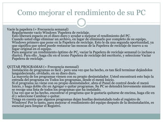 Como mejorar el rendimiento de su PC
Vacíe la papelera (= Frecuencia semanal)
Regularmente vacío Windows 'Papelera de reciclaje.
Esto liberará espacio en el disco duro y ayudar a mejorar el rendimiento del PC.
Cuando usted elige eliminar un archivo, en lugar de eliminarlo por completo de su equipo,
Windows primero que pone en la Papelera de reciclaje. Esto le da una segunda oportunidad, ya
que significa que usted puede restaurar las moscas de la Papelera de reciclaje de nuevo a su
lugar original en el equipo.
Para asegurar un rendimiento óptimo de PC, vaciar la Papelera de reciclaje semanal (o incluso a
diario). Para ello , haga clic en el icono Papelera de reciclaje del escritorio, y seleccione Vaciar
Papelera de reciclaje.
QUITAR PROGRAMAS (= Frecuencia mensual)
Instalación de programas es fácil - pero una vez que ha hecho, es tan fácil terminar dejándolos
languideciendo, olvidado, en su disco duro.
La mayoría de los programas vienen con su propio desinstalador. Usted encontrará esto bajo la
entrada del programa en Todos los programas, desde el menú Inicio.
Si el programa no viene con su propio desinstalador, abra el Panel de control desde el menú
Inicio, y haga doble clic en Agregar o quitar programas. Su PC se detendrá brevemente mientras
se recoge una lista de todos los programas que ha instalado.
Una vez que se ha hecho, encontrar el programa que le gustaría quitarse de encima, haga clic en
él y seleccione Cambiar o quitar.
Tenga en cuenta que algunos programas dejan huellas desinstalado todo el registro de
Windows! Por lo tanto, para mejorar el rendimiento del equipo después de la desinstalación, es
esencial para limpiar el Registro.
 