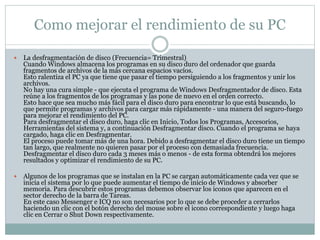 Como mejorar el rendimiento de su PC
 La desfragmentación de disco (Frecuencia= Trimestral)
Cuando Windows almacena los programas en su disco duro del ordenador que guarda
fragmentos de archivos de la más cercana espacios vacíos.
Esto ralentiza el PC ya que tiene que pasar el tiempo persiguiendo a los fragmentos y unir los
archivos.
No hay una cura simple - que ejecuta el programa de Windows Desfragmentador de disco. Esta
reúne a los fragmentos de los programas y las pone de nuevo en el orden correcto.
Esto hace que sea mucho más fácil para el disco duro para encontrar lo que está buscando, lo
que permite programas y archivos para cargar más rápidamente - una manera del seguro-fuego
para mejorar el rendimiento del PC.
Para desfragmentar el disco duro, haga clic en Inicio, Todos los Programas, Accesorios,
Herramientas del sistema y, a continuación Desfragmentar disco. Cuando el programa se haya
cargado, haga clic en Desfragmentar.
El proceso puede tomar más de una hora. Debido a desfragmentar el disco duro tiene un tiempo
tan largo, que realmente no quieren pasar por el proceso con demasiada frecuencia.
Desfragmentar el disco duro cada 3 meses más o menos - de esta forma obtendrá los mejores
resultados y optimizar el rendimiento de su PC.
 Algunos de los programas que se instalan en la PC se cargan automáticamente cada vez que se
inicia el sistema por lo que puede aumentar el tiempo de inicio de Windows y absorber
memoria. Para descubrir estos programas debemos observar los iconos que aparecen en el
sector derecho de la barra de Tareas.
En este caso Messenger e ICQ no son necesarios por lo que se debe proceder a cerrarlos
haciendo un clic con el botón derecho del mouse sobre el icono correspondiente y luego haga
clic en Cerrar o Shut Down respectivamente.
 