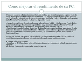 Como mejorar el rendimiento de su PC.
 Windows posee un administrador de Memoria Virtual que permite asignarle espacio vacío del
Disco Rígido para que funcione como memoria RAM, logrando engañar a Windows como si
tuviéramos más memoria que la que realmente está instalada. Para modificar la configuración
de la Memoria Virtual deberá realizar los siguientes pasos:
•Haga clic con el botón derecho del mouse sobre el icono Mi PC - elija la opción Propiedades,
seleccione la Solapa Rendimiento y por último haga un clic en el botón Memoria Virtual.
•Active la opción Permitir especificar la configuración de memoria virtual.
•Establezca el espacio de disco rígido que destinará como memoria virtual ingresando el valor
numérico deseado en las casillas Máximo y Mínimo (estos valores dependen del tamaño del
disco rígido pero es conveniente que el máximo y el mínimo sean iguales para mejorar el
funcionamiento.
Si luego de realizar todas estas verificaciones y/o cambios de configuración los problemas
continúan nos quedan algunas alternativas independientes o conjuntas como:
•Comprar e instalar memoria.
•Actualizar el BIOS mediante Internet (en caso de que no reconozca el módulo que deseamos
agregar).
•Actualizar (cambiar la placa madre o motherboard).
 