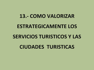 13.- COMO VALORIZAR
 ESTRATEGICAMENTE LOS
SERVICIOS TURISTICOS Y LAS
  CIUDADES TURISTICAS
 
