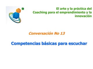 El arte y la práctica del
Coaching para el emprendimiento y la
innovación
Conversación No 13
Competencias básicas para escuchar
 