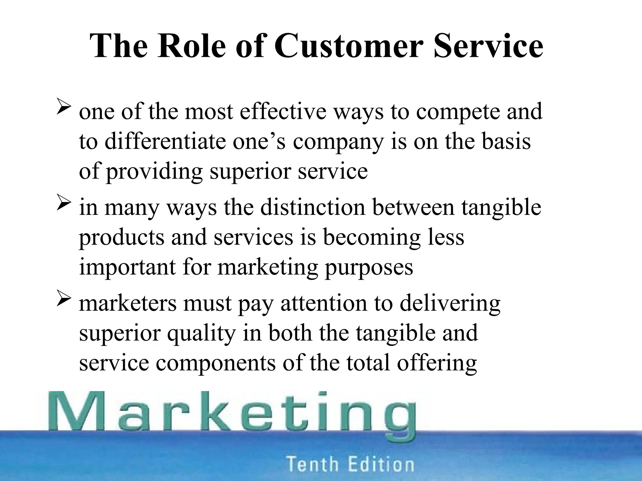 The Role of Customer Service
 one of the most effective ways to compete and
to differentiate one’s company is on the basis
of providing superior service
 in many ways the distinction between tangible
products and services is becoming less
important for marketing purposes
 marketers must pay attention to delivering
superior quality in both the tangible and
service components of the total offering
 