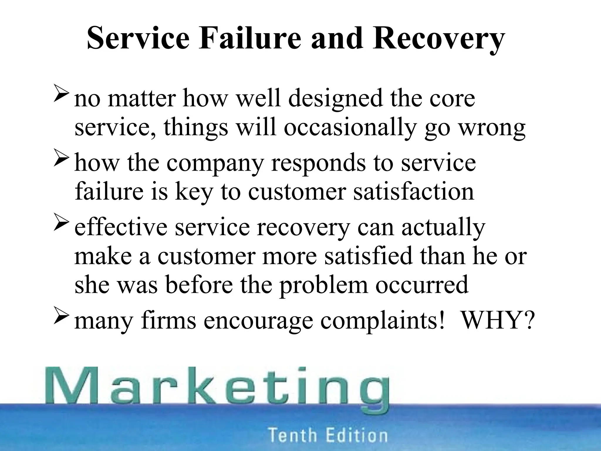 Service Failure and Recovery
no matter how well designed the core
service, things will occasionally go wrong
how the company responds to service
failure is key to customer satisfaction
effective service recovery can actually
make a customer more satisfied than he or
she was before the problem occurred
many firms encourage complaints! WHY?
 