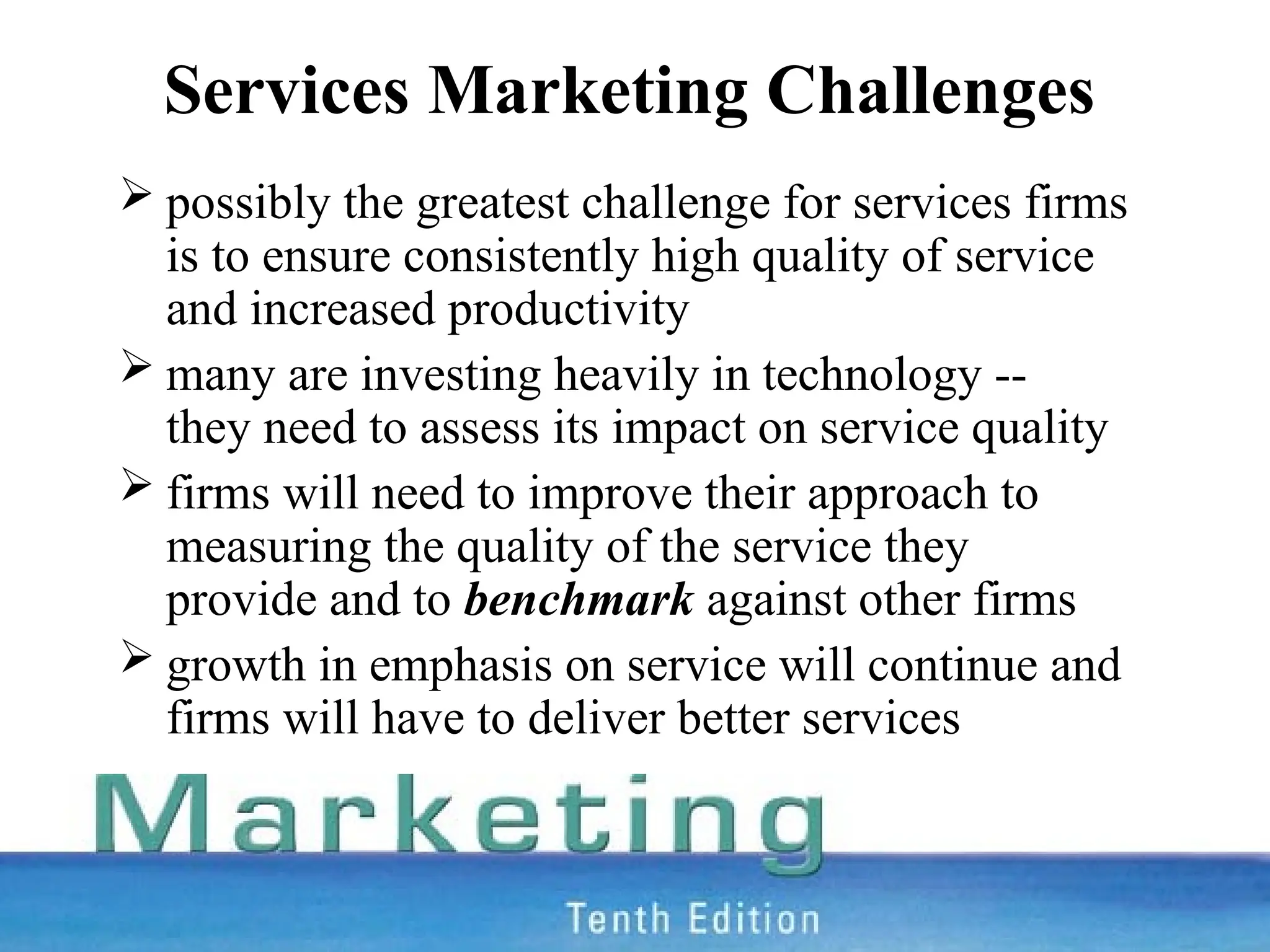 Services Marketing Challenges
 possibly the greatest challenge for services firms
is to ensure consistently high quality of service
and increased productivity
 many are investing heavily in technology --
they need to assess its impact on service quality
 firms will need to improve their approach to
measuring the quality of the service they
provide and to benchmark against other firms
 growth in emphasis on service will continue and
firms will have to deliver better services
 