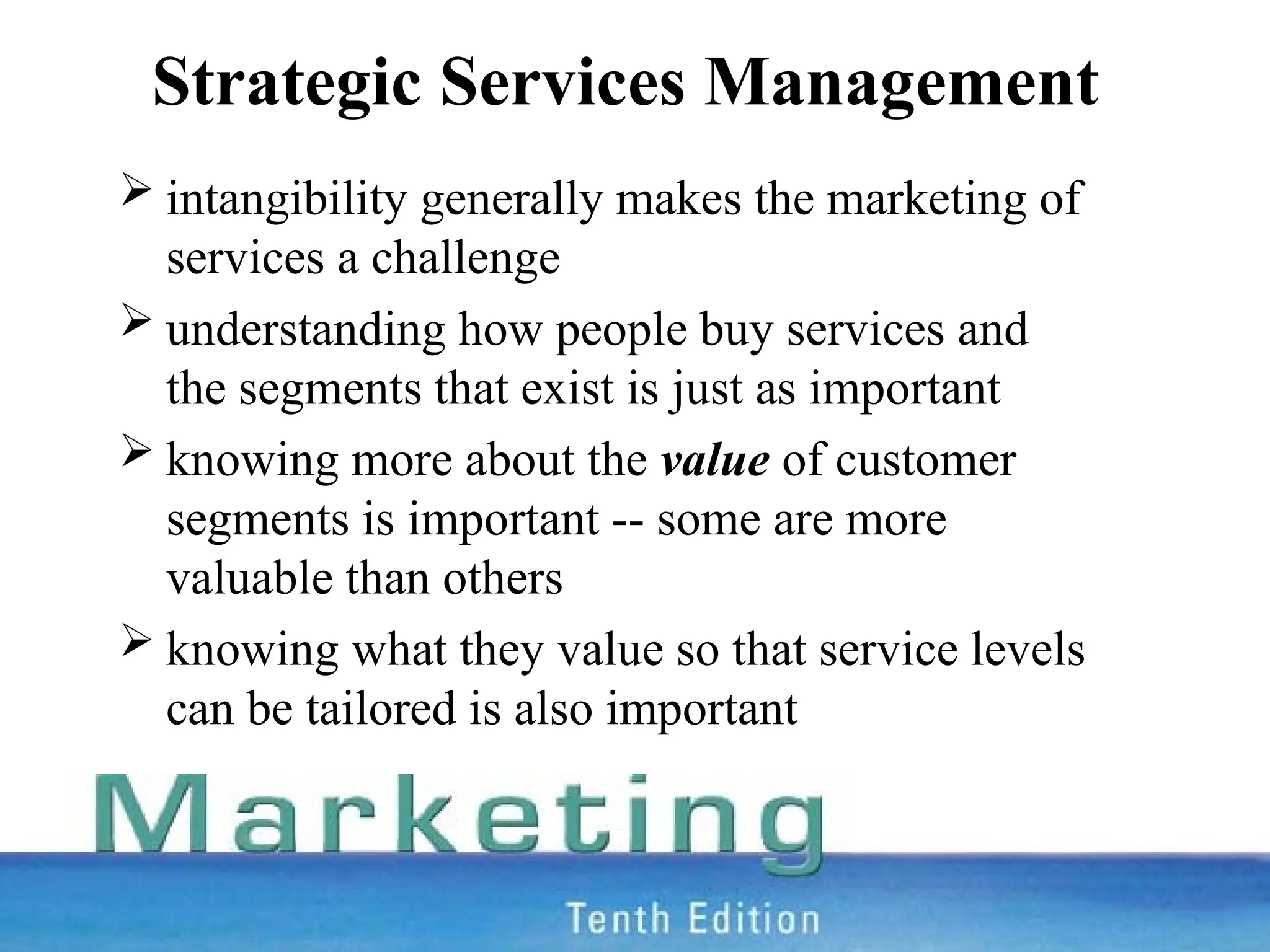 Strategic Services Management
 intangibility generally makes the marketing of
services a challenge
 understanding how people buy services and
the segments that exist is just as important
 knowing more about the value of customer
segments is important -- some are more
valuable than others
 knowing what they value so that service levels
can be tailored is also important
 