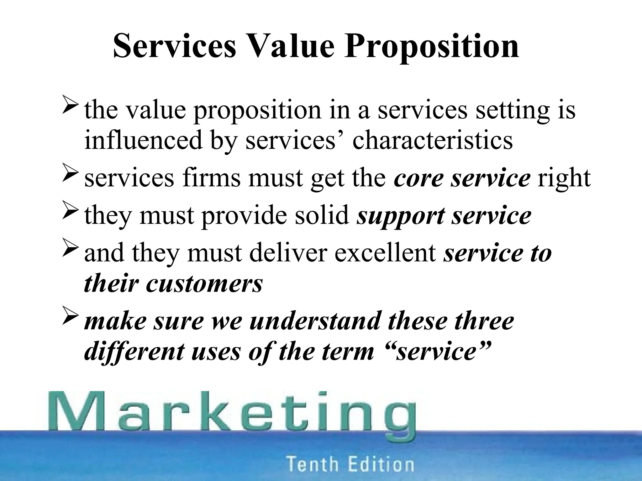 Services Value Proposition
the value proposition in a services setting is
influenced by services’ characteristics
services firms must get the core service right
they must provide solid support service
and they must deliver excellent service to
their customers
make sure we understand these three
different uses of the term “service”
 