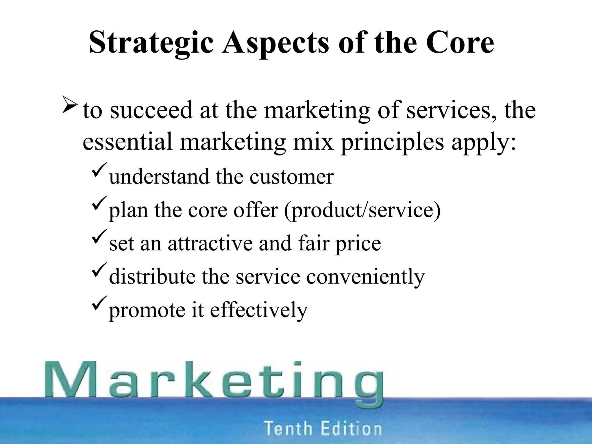 Strategic Aspects of the Core
to succeed at the marketing of services, the
essential marketing mix principles apply:
understand the customer
plan the core offer (product/service)
set an attractive and fair price
distribute the service conveniently
promote it effectively
 