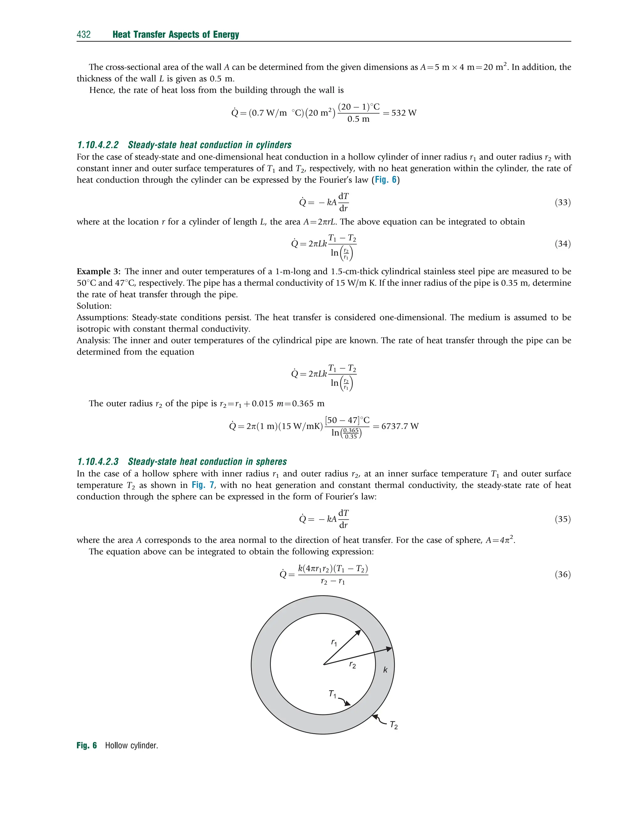 The cross-sectional area of the wall A can be determined from the given dimensions as A¼5 m  4 m¼20 m2
. In addition, the
thickness of the wall L is given as 0.5 m.
Hence, the rate of heat loss from the building through the wall is
_
Q ¼ 0:7 W=m 1C
ð Þ 20 m2
  20  1
ð Þ1C
0:5 m
¼ 532 W
1.10.4.2.2 Steady-state heat conduction in cylinders
For the case of steady-state and one-dimensional heat conduction in a hollow cylinder of inner radius r1 and outer radius r2 with
constant inner and outer surface temperatures of T1 and T2, respectively, with no heat generation within the cylinder, the rate of
heat conduction through the cylinder can be expressed by the Fourier’s law (Fig. 6)
_
Q ¼  kA
dT
dr
ð33Þ
where at the location r for a cylinder of length L, the area A¼2prL. The above equation can be integrated to obtain
_
Q ¼ 2pLk
T1  T2
ln r2
r1
  ð34Þ
Example 3: The inner and outer temperatures of a 1-m-long and 1.5-cm-thick cylindrical stainless steel pipe are measured to be
501C and 471C, respectively. The pipe has a thermal conductivity of 15 W/m K. If the inner radius of the pipe is 0.35 m, determine
the rate of heat transfer through the pipe.
Solution:
Assumptions: Steady-state conditions persist. The heat transfer is considered one-dimensional. The medium is assumed to be
isotropic with constant thermal conductivity.
Analysis: The inner and outer temperatures of the cylindrical pipe are known. The rate of heat transfer through the pipe can be
determined from the equation
_
Q ¼ 2pLk
T1  T2
ln r2
r1
 
The outer radius r2 of the pipe is r2¼r1 þ 0.015 m¼0.365 m
_
Q ¼ 2p 1 m
ð Þ 15 W=mK
ð Þ
50  47
½ 1C
ln 0:365
0:35
  ¼ 6737:7 W
1.10.4.2.3 Steady-state heat conduction in spheres
In the case of a hollow sphere with inner radius r1 and outer radius r2, at an inner surface temperature T1 and outer surface
temperature T2 as shown in Fig. 7, with no heat generation and constant thermal conductivity, the steady-state rate of heat
conduction through the sphere can be expressed in the form of Fourier’s law:
_
Q ¼  kA
dT
dr
ð35Þ
where the area A corresponds to the area normal to the direction of heat transfer. For the case of sphere, A¼4p2
.
The equation above can be integrated to obtain the following expression:
_
Q ¼
k 4pr1r2
ð Þ T1  T2
ð Þ
r2  r1
ð36Þ
r1
r2
T1
T2
k
Fig. 6 Hollow cylinder.
432 Heat Transfer Aspects of Energy
 