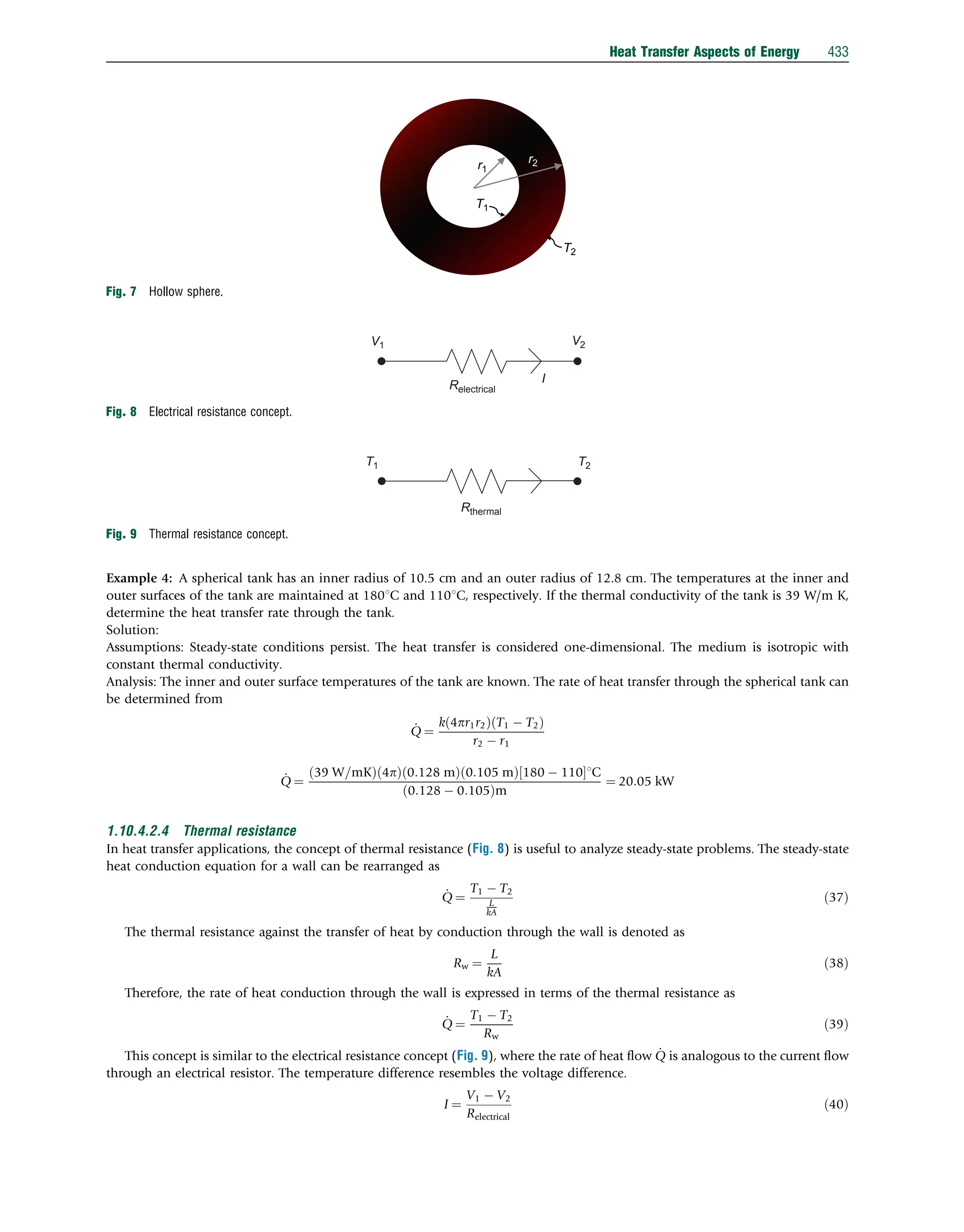 Example 4: A spherical tank has an inner radius of 10.5 cm and an outer radius of 12.8 cm. The temperatures at the inner and
outer surfaces of the tank are maintained at 1801C and 1101C, respectively. If the thermal conductivity of the tank is 39 W/m K,
determine the heat transfer rate through the tank.
Solution:
Assumptions: Steady-state conditions persist. The heat transfer is considered one-dimensional. The medium is isotropic with
constant thermal conductivity.
Analysis: The inner and outer surface temperatures of the tank are known. The rate of heat transfer through the spherical tank can
be determined from
_
Q ¼
k 4pr1r2
ð Þ T1  T2
ð Þ
r2  r1
_
Q ¼
39 W=mK
ð Þ 4p
ð Þ 0:128 m
ð Þ 0:105 m
ð Þ 180  110
½ 1C
0:128  0:105
ð Þm
¼ 20:05 kW
1.10.4.2.4 Thermal resistance
In heat transfer applications, the concept of thermal resistance (Fig. 8) is useful to analyze steady-state problems. The steady-state
heat conduction equation for a wall can be rearranged as
_
Q ¼
T1  T2
L
kA
ð37Þ
The thermal resistance against the transfer of heat by conduction through the wall is denoted as
Rw ¼
L
kA
ð38Þ
Therefore, the rate of heat conduction through the wall is expressed in terms of the thermal resistance as
_
Q ¼
T1  T2
Rw
ð39Þ
This concept is similar to the electrical resistance concept (Fig. 9), where the rate of heat ﬂow _
Q is analogous to the current ﬂow
through an electrical resistor. The temperature difference resembles the voltage difference.
I ¼
V1  V2
Relectrical
ð40Þ
r1
r2
T1
T2
Fig. 7 Hollow sphere.
V1 V2
Relectrical
I
Fig. 8 Electrical resistance concept.
T1 T2
Rthermal
Fig. 9 Thermal resistance concept.
Heat Transfer Aspects of Energy 433
 