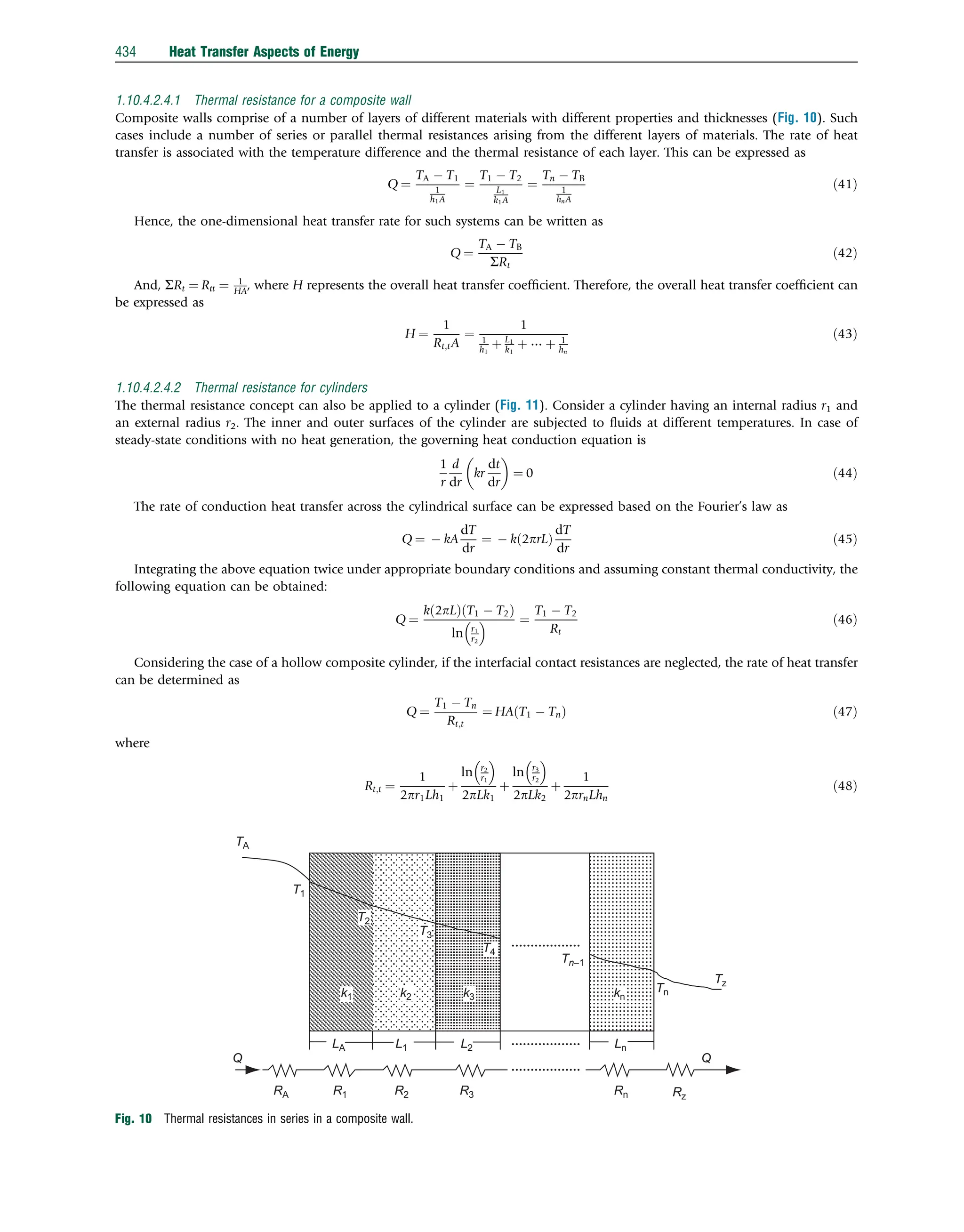 1.10.4.2.4.1 Thermal resistance for a composite wall
Composite walls comprise of a number of layers of different materials with different properties and thicknesses (Fig. 10). Such
cases include a number of series or parallel thermal resistances arising from the different layers of materials. The rate of heat
transfer is associated with the temperature difference and the thermal resistance of each layer. This can be expressed as
Q ¼
TA  T1
1
h1A
¼
T1  T2
L1
k1A
¼
Tn  TB
1
hnA
ð41Þ
Hence, the one-dimensional heat transfer rate for such systems can be written as
Q ¼
TA  TB
SRt
ð42Þ
And, SRt ¼ Rtt ¼ 1
HA, where H represents the overall heat transfer coefﬁcient. Therefore, the overall heat transfer coefﬁcient can
be expressed as
H ¼
1
Rt;tA
¼
1
1
h1
þ L1
k1
þ ⋯ þ 1
hn
ð43Þ
1.10.4.2.4.2 Thermal resistance for cylinders
The thermal resistance concept can also be applied to a cylinder (Fig. 11). Consider a cylinder having an internal radius r1 and
an external radius r2. The inner and outer surfaces of the cylinder are subjected to ﬂuids at different temperatures. In case of
steady-state conditions with no heat generation, the governing heat conduction equation is
1
r
d
dr
kr
dt
dr
 
¼ 0 ð44Þ
The rate of conduction heat transfer across the cylindrical surface can be expressed based on the Fourier’s law as
Q ¼  kA
dT
dr
¼  k 2prL
ð Þ
dT
dr
ð45Þ
Integrating the above equation twice under appropriate boundary conditions and assuming constant thermal conductivity, the
following equation can be obtained:
Q ¼
k 2pL
ð Þ T1  T2
ð Þ
ln r1
r2
  ¼
T1  T2
Rt
ð46Þ
Considering the case of a hollow composite cylinder, if the interfacial contact resistances are neglected, the rate of heat transfer
can be determined as
Q ¼
T1  Tn
Rt;t
¼ HA T1  Tn
ð Þ ð47Þ
where
Rt;t ¼
1
2pr1Lh1
þ
ln r2
r1
 
2pLk1
þ
ln r3
r2
 
2pLk2
þ
1
2prnLhn
ð48Þ
TA
T1
T3
T4
Tz
Tn
Ln
kn
k3
k2
k1
LA L1 L2
Rn
R3
R2
R1
RA Rz
Q
Q
Tn−1
T2
Fig. 10 Thermal resistances in series in a composite wall.
434 Heat Transfer Aspects of Energy
 