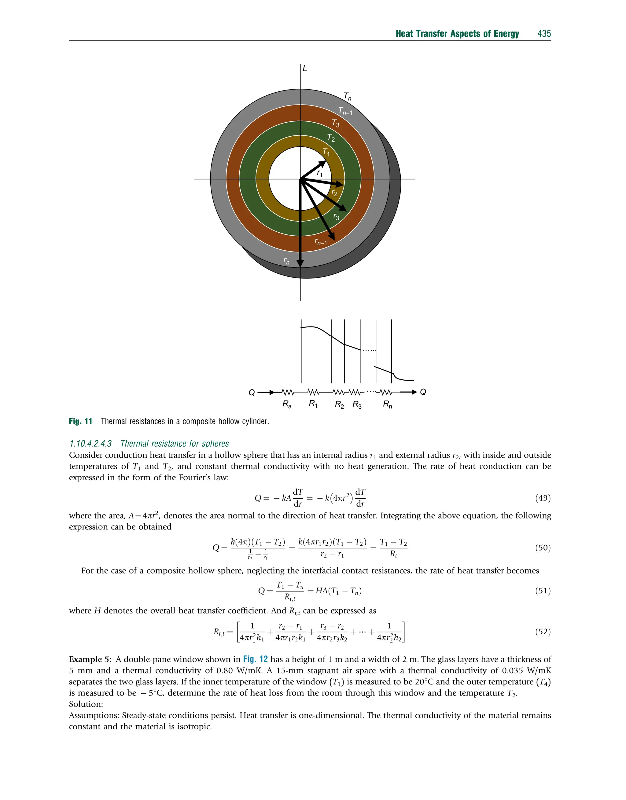 1.10.4.2.4.3 Thermal resistance for spheres
Consider conduction heat transfer in a hollow sphere that has an internal radius r1 and external radius r2, with inside and outside
temperatures of T1 and T2, and constant thermal conductivity with no heat generation. The rate of heat conduction can be
expressed in the form of the Fourier’s law:
Q ¼  kA
dT
dr
¼  k 4pr2
  dT
dr
ð49Þ
where the area, A¼4pr2
, denotes the area normal to the direction of heat transfer. Integrating the above equation, the following
expression can be obtained
Q ¼
k 4p
ð Þ T1  T2
ð Þ
1
r2
 1
r1
¼
k 4pr1r2
ð Þ T1  T2
ð Þ
r2  r1
¼
T1  T2
Rt
ð50Þ
For the case of a composite hollow sphere, neglecting the interfacial contact resistances, the rate of heat transfer becomes
Q ¼
T1  Tn
Rt;t
¼ HA T1  Tn
ð Þ ð51Þ
where H denotes the overall heat transfer coefﬁcient. And Rt,t can be expressed as
Rt;t ¼
1
4pr2
1 h1
þ
r2  r1
4pr1r2k1
þ
r3  r2
4pr2r3k2
þ ⋯ þ
1
4pr2
2 h2

ð52Þ
Example 5: A double-pane window shown in Fig. 12 has a height of 1 m and a width of 2 m. The glass layers have a thickness of
5 mm and a thermal conductivity of 0.80 W/mK. A 15-mm stagnant air space with a thermal conductivity of 0.035 W/mK
separates the two glass layers. If the inner temperature of the window (T1) is measured to be 201C and the outer temperature (T4)
is measured to be  51C, determine the rate of heat loss from the room through this window and the temperature T2.
Solution:
Assumptions: Steady-state conditions persist. Heat transfer is one-dimensional. The thermal conductivity of the material remains
constant and the material is isotropic.
r2
r3
rn−1
rn
T2
T3
Tn−1
Tn
L
T1
…...
….
Ra R1 R2 R3 Rn
Q Q
r1
Fig. 11 Thermal resistances in a composite hollow cylinder.
Heat Transfer Aspects of Energy 435
 