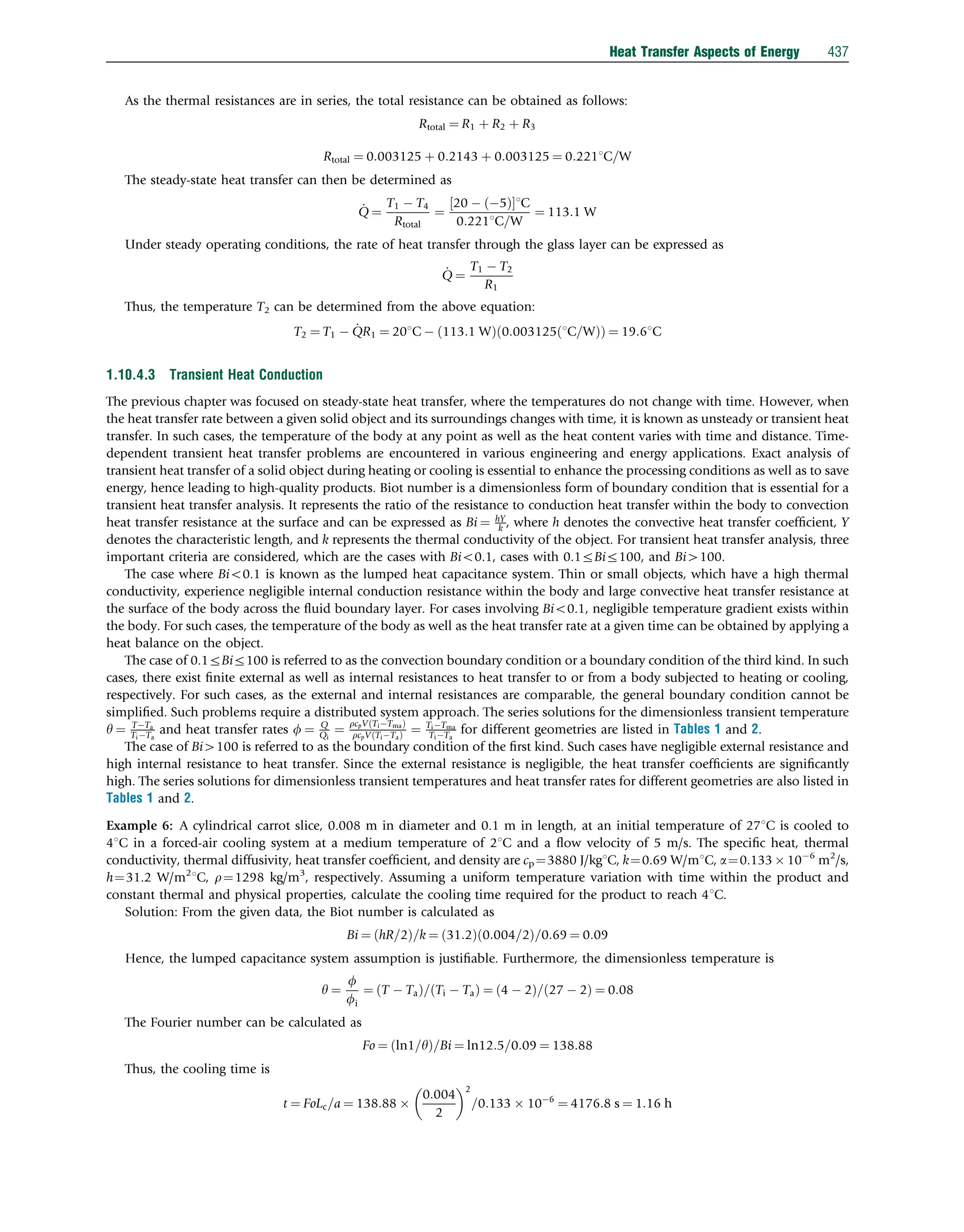 As the thermal resistances are in series, the total resistance can be obtained as follows:
Rtotal ¼ R1 þ R2 þ R3
Rtotal ¼ 0:003125 þ 0:2143 þ 0:003125 ¼ 0:2211C=W
The steady-state heat transfer can then be determined as
_
Q ¼
T1  T4
Rtotal
¼
20  5
ð Þ
½ 1C
0:2211C=W
¼ 113:1 W
Under steady operating conditions, the rate of heat transfer through the glass layer can be expressed as
_
Q ¼
T1  T2
R1
Thus, the temperature T2 can be determined from the above equation:
T2 ¼ T1  _
QR1 ¼ 201C  113:1 W
ð Þ 0:003125 1C=W
ð Þ
ð Þ ¼ 19:61C
1.10.4.3 Transient Heat Conduction
The previous chapter was focused on steady-state heat transfer, where the temperatures do not change with time. However, when
the heat transfer rate between a given solid object and its surroundings changes with time, it is known as unsteady or transient heat
transfer. In such cases, the temperature of the body at any point as well as the heat content varies with time and distance. Time-
dependent transient heat transfer problems are encountered in various engineering and energy applications. Exact analysis of
transient heat transfer of a solid object during heating or cooling is essential to enhance the processing conditions as well as to save
energy, hence leading to high-quality products. Biot number is a dimensionless form of boundary condition that is essential for a
transient heat transfer analysis. It represents the ratio of the resistance to conduction heat transfer within the body to convection
heat transfer resistance at the surface and can be expressed as Bi ¼ hY
k , where h denotes the convective heat transfer coefﬁcient, Y
denotes the characteristic length, and k represents the thermal conductivity of the object. For transient heat transfer analysis, three
important criteria are considered, which are the cases with Bio0.1, cases with 0.1rBir100, and Bi4100.
The case where Bio0.1 is known as the lumped heat capacitance system. Thin or small objects, which have a high thermal
conductivity, experience negligible internal conduction resistance within the body and large convective heat transfer resistance at
the surface of the body across the ﬂuid boundary layer. For cases involving Bio0.1, negligible temperature gradient exists within
the body. For such cases, the temperature of the body as well as the heat transfer rate at a given time can be obtained by applying a
heat balance on the object.
The case of 0.1rBir100 is referred to as the convection boundary condition or a boundary condition of the third kind. In such
cases, there exist ﬁnite external as well as internal resistances to heat transfer to or from a body subjected to heating or cooling,
respectively. For such cases, as the external and internal resistances are comparable, the general boundary condition cannot be
simpliﬁed. Such problems require a distributed system approach. The series solutions for the dimensionless transient temperature
y ¼ TTa
TiTa
and heat transfer rates f ¼ Q
Qi
¼
rcpV TiTma
ð Þ
rcpV TiTa
ð Þ ¼ TiTma
TiTa
for different geometries are listed in Tables 1 and 2.
The case of Bi4100 is referred to as the boundary condition of the ﬁrst kind. Such cases have negligible external resistance and
high internal resistance to heat transfer. Since the external resistance is negligible, the heat transfer coefﬁcients are signiﬁcantly
high. The series solutions for dimensionless transient temperatures and heat transfer rates for different geometries are also listed in
Tables 1 and 2.
Example 6: A cylindrical carrot slice, 0.008 m in diameter and 0.1 m in length, at an initial temperature of 271C is cooled to
41C in a forced-air cooling system at a medium temperature of 21C and a ﬂow velocity of 5 m/s. The speciﬁc heat, thermal
conductivity, thermal diffusivity, heat transfer coefﬁcient, and density are cp¼3880 J/kg1C, k¼0.69 W/m1C, a¼0.133  106
m2
/s,
h¼31.2 W/m2
1C, r¼1298 kg/m3
, respectively. Assuming a uniform temperature variation with time within the product and
constant thermal and physical properties, calculate the cooling time required for the product to reach 41C.
Solution: From the given data, the Biot number is calculated as
Bi ¼ hR=2
ð Þ=k ¼ 31:2
ð Þ 0:004=2
ð Þ=0:69 ¼ 0:09
Hence, the lumped capacitance system assumption is justiﬁable. Furthermore, the dimensionless temperature is
y ¼
f
fi
¼ T  Ta
ð Þ= Ti  Ta
ð Þ ¼ 4  2
ð Þ= 27  2
ð Þ ¼ 0:08
The Fourier number can be calculated as
Fo ¼ ln1=y
ð Þ=Bi ¼ ln12:5=0:09 ¼ 138:88
Thus, the cooling time is
t ¼ FoLc=a ¼ 138:88 
0:004
2
 2
=0:133  106
¼ 4176:8 s ¼ 1:16 h
Heat Transfer Aspects of Energy 437
 