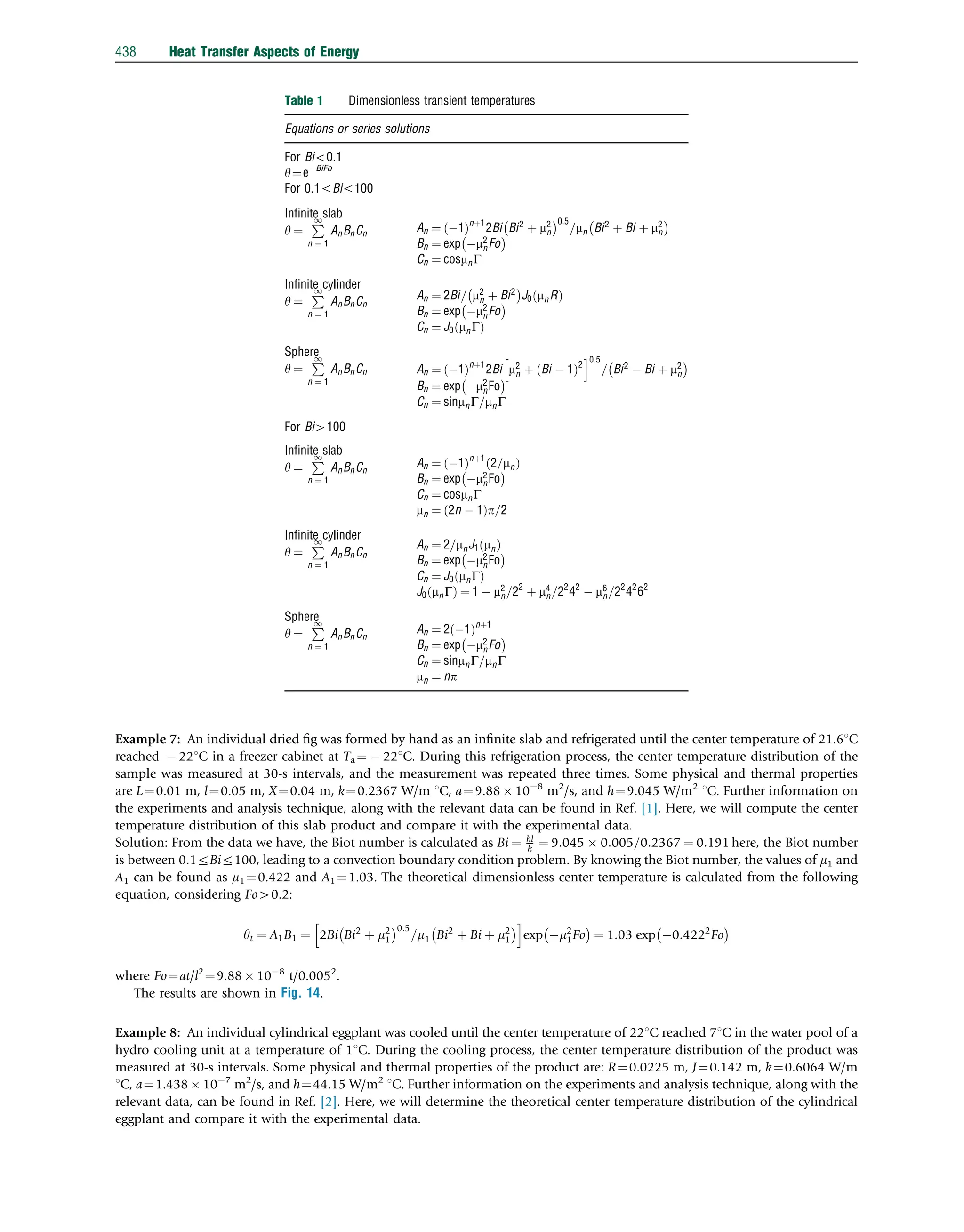 Example 7: An individual dried ﬁg was formed by hand as an inﬁnite slab and refrigerated until the center temperature of 21.61C
reached  221C in a freezer cabinet at Ta ¼  221C. During this refrigeration process, the center temperature distribution of the
sample was measured at 30-s intervals, and the measurement was repeated three times. Some physical and thermal properties
are L¼0.01 m, l¼0.05 m, X¼0.04 m, k¼0.2367 W/m 1C, a¼9.88  108
m2
/s, and h¼9.045 W/m2
1C. Further information on
the experiments and analysis technique, along with the relevant data can be found in Ref. [1]. Here, we will compute the center
temperature distribution of this slab product and compare it with the experimental data.
Solution: From the data we have, the Biot number is calculated as Bi ¼ hl
k ¼ 9:045  0:005=0:2367 ¼ 0:191 here, the Biot number
is between 0.1rBir100, leading to a convection boundary condition problem. By knowing the Biot number, the values of m1 and
A1 can be found as m1 ¼0.422 and A1 ¼1.03. The theoretical dimensionless center temperature is calculated from the following
equation, considering Fo40.2:
yt ¼ A1B1 ¼ 2Bi Bi2
þ m2
1
 0:5
=m1 Bi2
þ Bi þ m2
1
 
h i
exp m2
1Fo
 
¼ 1:03 exp 0:4222
Fo
 
where Fo¼at/l2
¼9.88  108
t/0.0052
.
The results are shown in Fig. 14.
Example 8: An individual cylindrical eggplant was cooled until the center temperature of 221C reached 71C in the water pool of a
hydro cooling unit at a temperature of 11C. During the cooling process, the center temperature distribution of the product was
measured at 30-s intervals. Some physical and thermal properties of the product are: R¼0.0225 m, J¼0.142 m, k¼0.6064 W/m
1C, a¼1.438  107
m2
/s, and h¼44.15 W/m2
1C. Further information on the experiments and analysis technique, along with the
relevant data, can be found in Ref. [2]. Here, we will determine the theoretical center temperature distribution of the cylindrical
eggplant and compare it with the experimental data.
Table 1 Dimensionless transient temperatures
Equations or series solutions
For Bio0.1
y¼eBiFo
For 0.1rBir100
Inﬁnite slab
y ¼
P
1
n ¼ 1
AnBnCn
An ¼ 1
ð Þnþ1
2Bi Bi2
þ m2
n
 0:5
=mn Bi2
þ Bi þ m2
n
 
Bn ¼ exp m2
nFo
 
Cn ¼ cosmnG
Inﬁnite cylinder
y ¼
P
1
n ¼ 1
AnBnCn
An ¼ 2Bi= m2
n þ Bi2
 
J0 mnR
ð Þ
Bn ¼ exp m2
nFo
 
Cn ¼ J0 mnG
ð Þ
Sphere
y ¼
P
1
n ¼ 1
AnBnCn An ¼ 1
ð Þnþ1
2Bi m2
n þ Bi  1
ð Þ2
h i0:5
= Bi2
 Bi þ m2
n
 
Bn ¼ exp m2
nFo
 
Cn ¼ sinmnG=mnG
For Bi4100
Inﬁnite slab
y ¼
P
1
n ¼ 1
AnBnCn
An ¼ 1
ð Þnþ1
2=mn
ð Þ
Bn ¼ exp m2
nFo
 
Cn ¼ cosmnG
mn ¼ 2n  1
ð Þp=2
Inﬁnite cylinder
y ¼
P
1
n ¼ 1
AnBnCn
An ¼ 2=mnJ1 mn
ð Þ
Bn ¼ exp m2
nFo
 
Cn ¼ J0 mnG
ð Þ
J0 mnG
ð Þ ¼ 1  m2
n=22
þ m4
n=22
42
 m6
n=22
42
62
Sphere
y ¼
P
1
n ¼ 1
AnBnCn
An ¼ 2 1
ð Þnþ1
Bn ¼ exp m2
nFo
 
Cn ¼ sinmnG=mnG
mn ¼ np
438 Heat Transfer Aspects of Energy
 